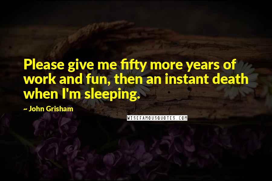 John Grisham Quotes: Please give me fifty more years of work and fun, then an instant death when I'm sleeping.