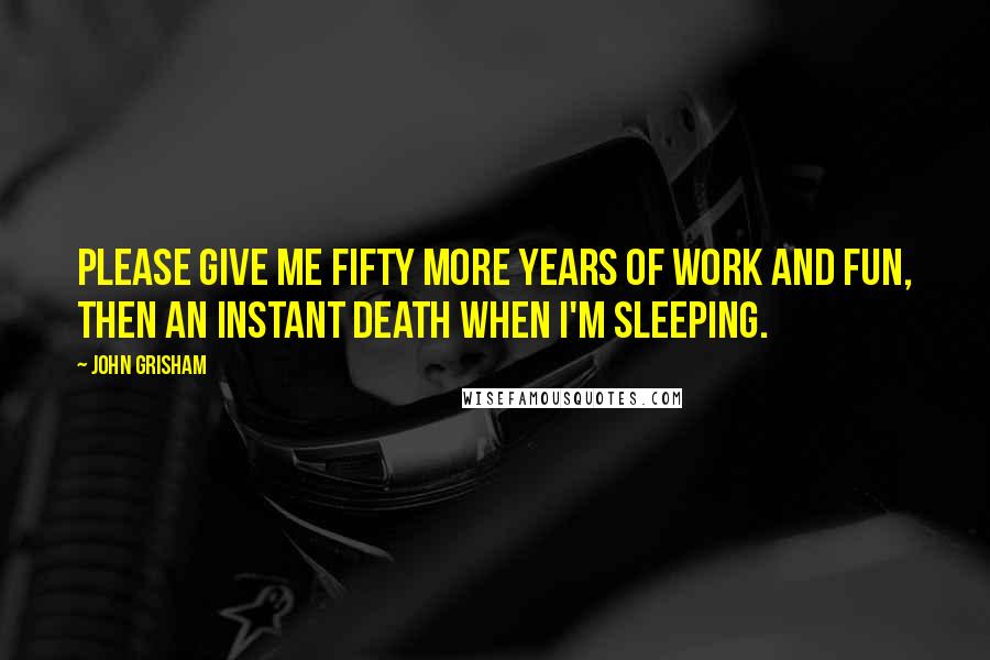 John Grisham Quotes: Please give me fifty more years of work and fun, then an instant death when I'm sleeping.