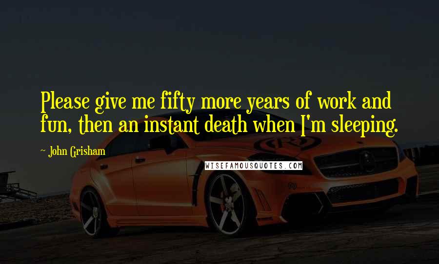 John Grisham Quotes: Please give me fifty more years of work and fun, then an instant death when I'm sleeping.