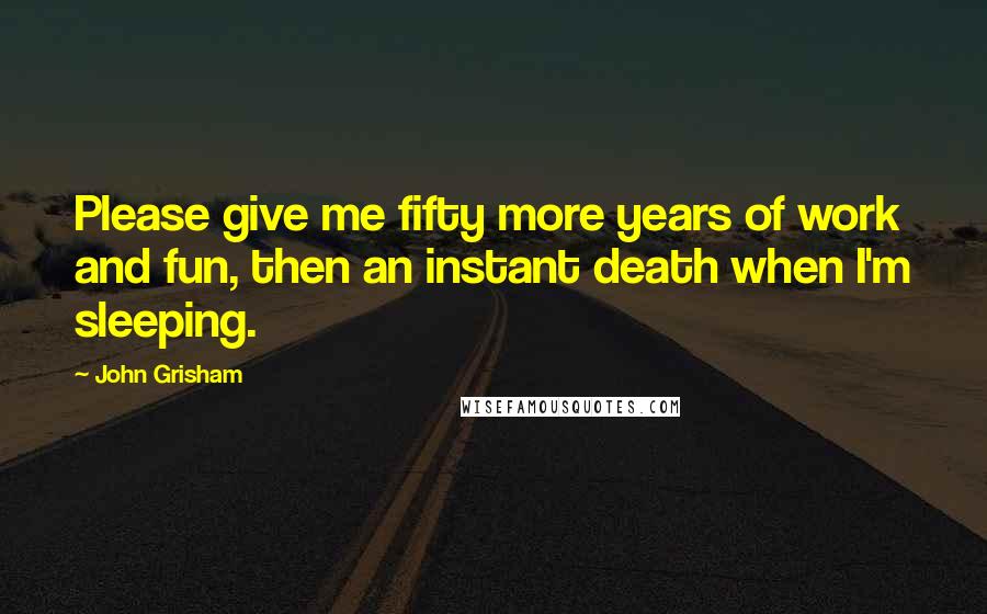 John Grisham Quotes: Please give me fifty more years of work and fun, then an instant death when I'm sleeping.