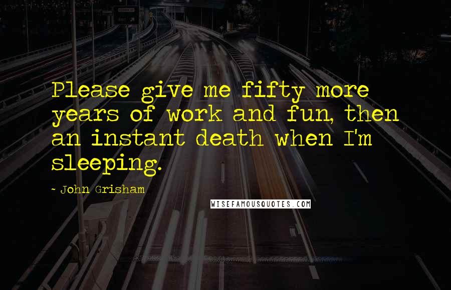 John Grisham Quotes: Please give me fifty more years of work and fun, then an instant death when I'm sleeping.