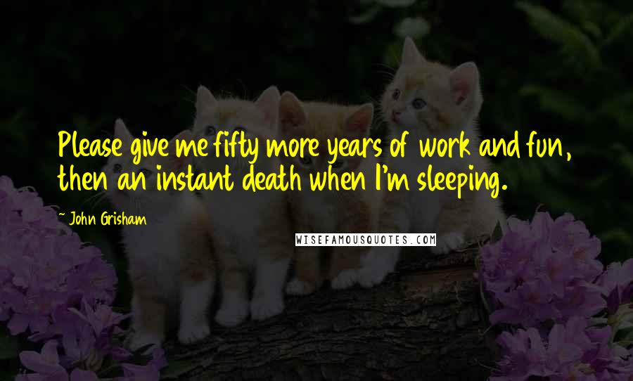 John Grisham Quotes: Please give me fifty more years of work and fun, then an instant death when I'm sleeping.