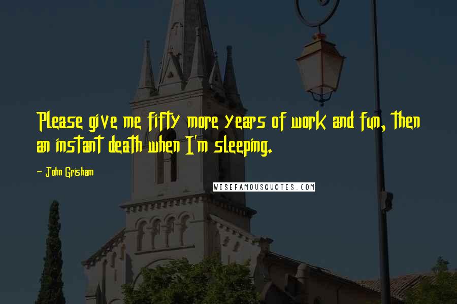 John Grisham Quotes: Please give me fifty more years of work and fun, then an instant death when I'm sleeping.