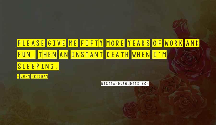 John Grisham Quotes: Please give me fifty more years of work and fun, then an instant death when I'm sleeping.