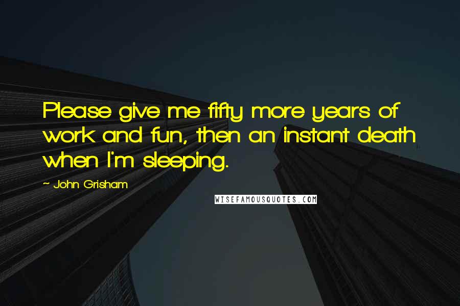 John Grisham Quotes: Please give me fifty more years of work and fun, then an instant death when I'm sleeping.