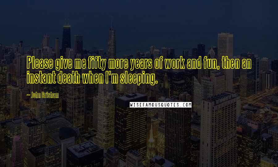 John Grisham Quotes: Please give me fifty more years of work and fun, then an instant death when I'm sleeping.