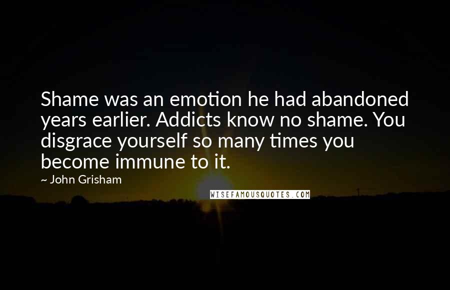 John Grisham Quotes: Shame was an emotion he had abandoned years earlier. Addicts know no shame. You disgrace yourself so many times you become immune to it.