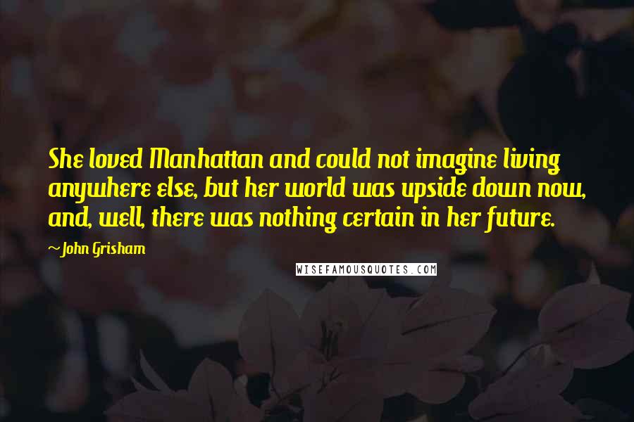 John Grisham Quotes: She loved Manhattan and could not imagine living anywhere else, but her world was upside down now, and, well, there was nothing certain in her future.