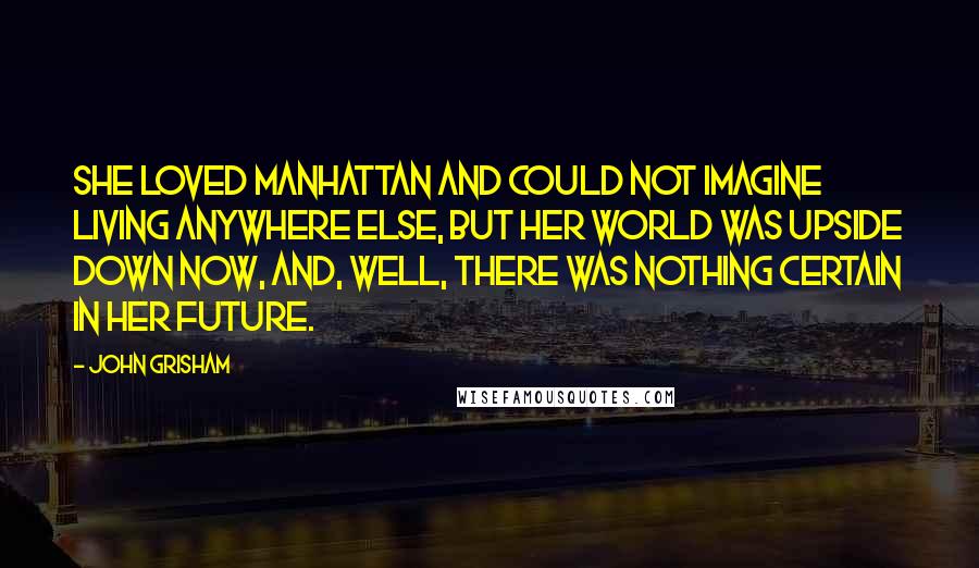 John Grisham Quotes: She loved Manhattan and could not imagine living anywhere else, but her world was upside down now, and, well, there was nothing certain in her future.