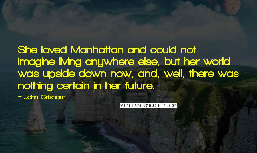 John Grisham Quotes: She loved Manhattan and could not imagine living anywhere else, but her world was upside down now, and, well, there was nothing certain in her future.