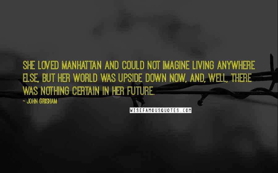 John Grisham Quotes: She loved Manhattan and could not imagine living anywhere else, but her world was upside down now, and, well, there was nothing certain in her future.