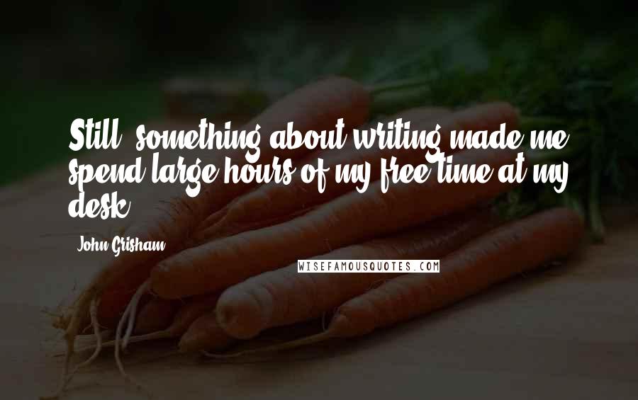 John Grisham Quotes: Still, something about writing made me spend large hours of my free time at my desk.