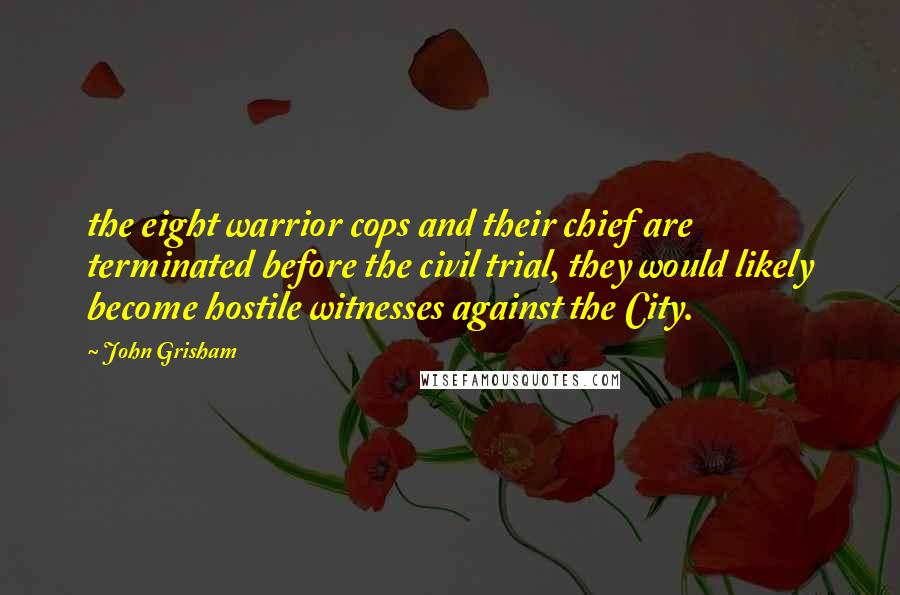 John Grisham Quotes: the eight warrior cops and their chief are terminated before the civil trial, they would likely become hostile witnesses against the City.