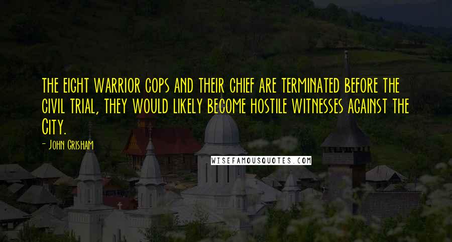 John Grisham Quotes: the eight warrior cops and their chief are terminated before the civil trial, they would likely become hostile witnesses against the City.