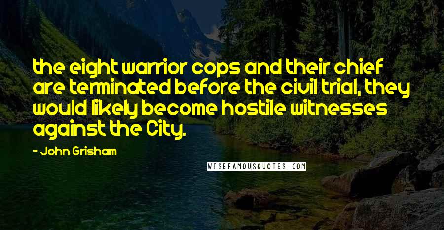 John Grisham Quotes: the eight warrior cops and their chief are terminated before the civil trial, they would likely become hostile witnesses against the City.