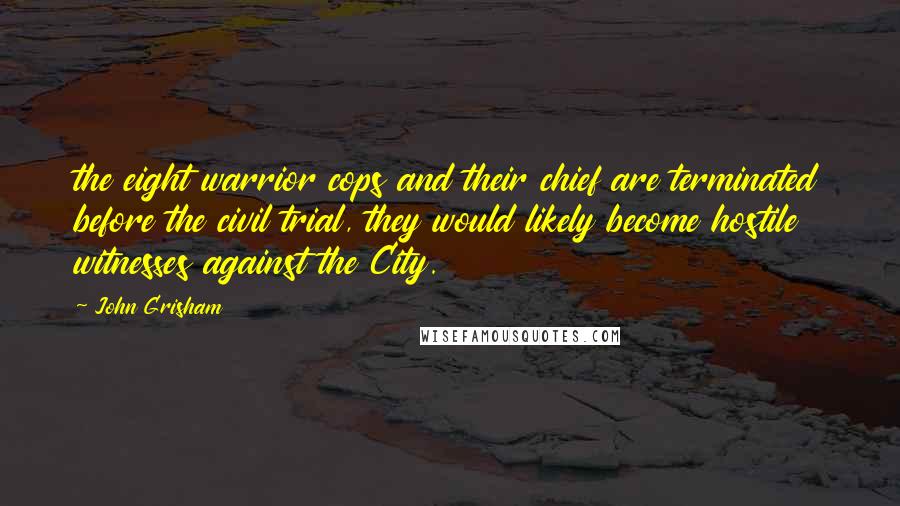 John Grisham Quotes: the eight warrior cops and their chief are terminated before the civil trial, they would likely become hostile witnesses against the City.