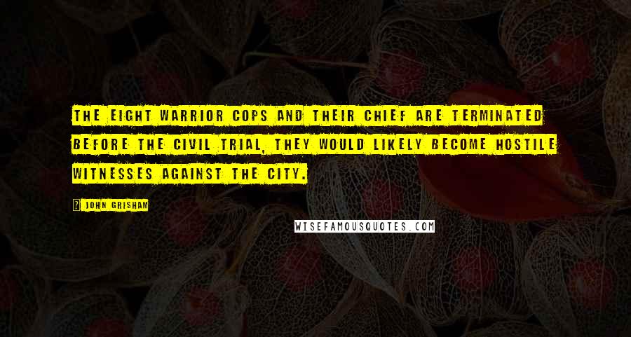 John Grisham Quotes: the eight warrior cops and their chief are terminated before the civil trial, they would likely become hostile witnesses against the City.