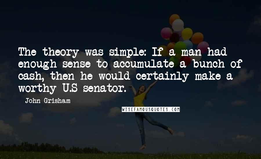 John Grisham Quotes: The theory was simple: If a man had enough sense to accumulate a bunch of cash, then he would certainly make a worthy U.S senator.