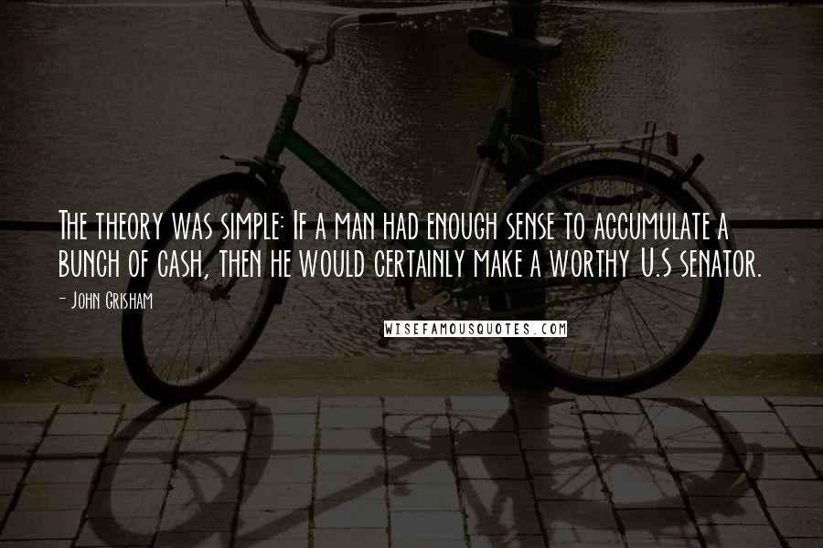 John Grisham Quotes: The theory was simple: If a man had enough sense to accumulate a bunch of cash, then he would certainly make a worthy U.S senator.