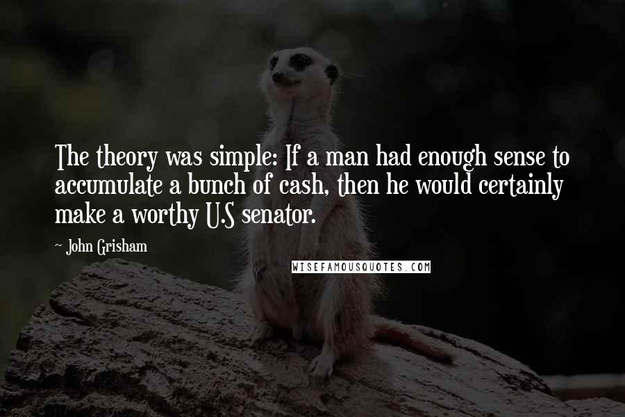 John Grisham Quotes: The theory was simple: If a man had enough sense to accumulate a bunch of cash, then he would certainly make a worthy U.S senator.