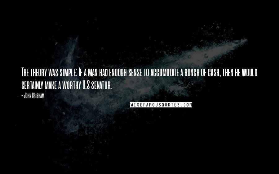 John Grisham Quotes: The theory was simple: If a man had enough sense to accumulate a bunch of cash, then he would certainly make a worthy U.S senator.