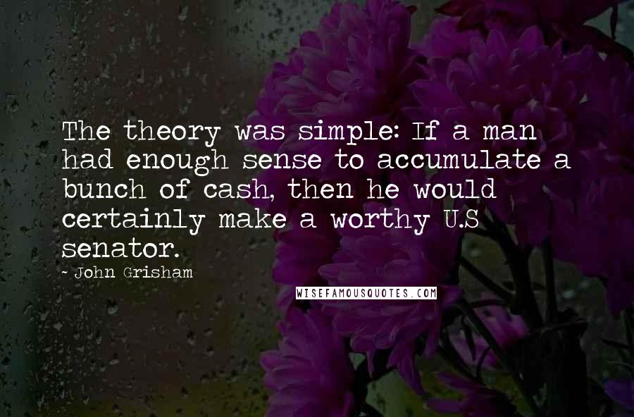 John Grisham Quotes: The theory was simple: If a man had enough sense to accumulate a bunch of cash, then he would certainly make a worthy U.S senator.