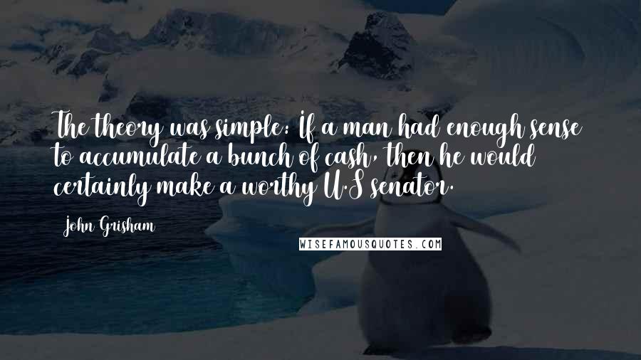 John Grisham Quotes: The theory was simple: If a man had enough sense to accumulate a bunch of cash, then he would certainly make a worthy U.S senator.