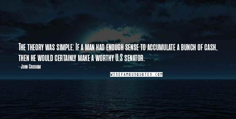 John Grisham Quotes: The theory was simple: If a man had enough sense to accumulate a bunch of cash, then he would certainly make a worthy U.S senator.