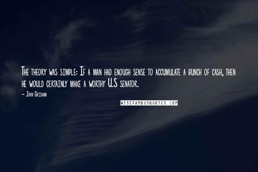 John Grisham Quotes: The theory was simple: If a man had enough sense to accumulate a bunch of cash, then he would certainly make a worthy U.S senator.