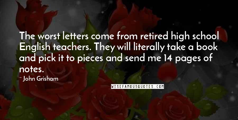 John Grisham Quotes: The worst letters come from retired high school English teachers. They will literally take a book and pick it to pieces and send me 14 pages of notes.