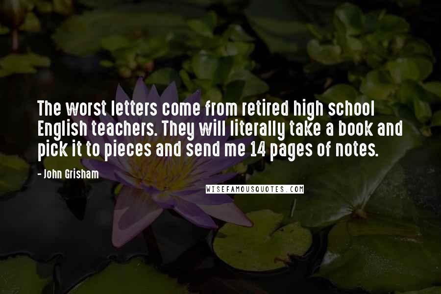 John Grisham Quotes: The worst letters come from retired high school English teachers. They will literally take a book and pick it to pieces and send me 14 pages of notes.