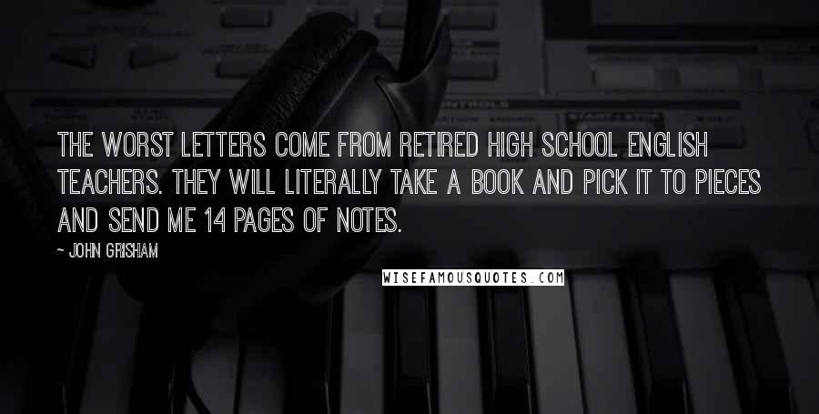 John Grisham Quotes: The worst letters come from retired high school English teachers. They will literally take a book and pick it to pieces and send me 14 pages of notes.