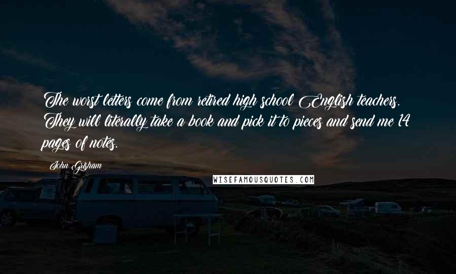 John Grisham Quotes: The worst letters come from retired high school English teachers. They will literally take a book and pick it to pieces and send me 14 pages of notes.