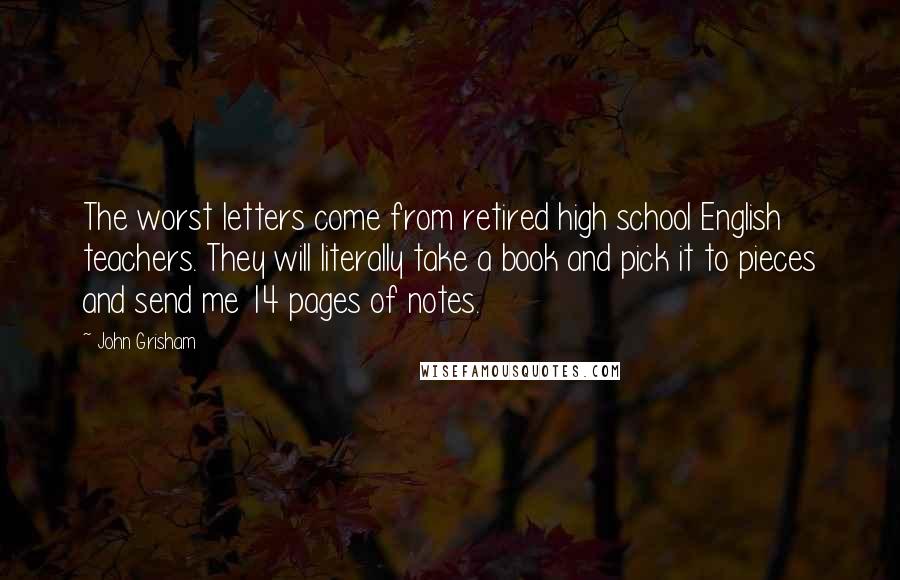 John Grisham Quotes: The worst letters come from retired high school English teachers. They will literally take a book and pick it to pieces and send me 14 pages of notes.