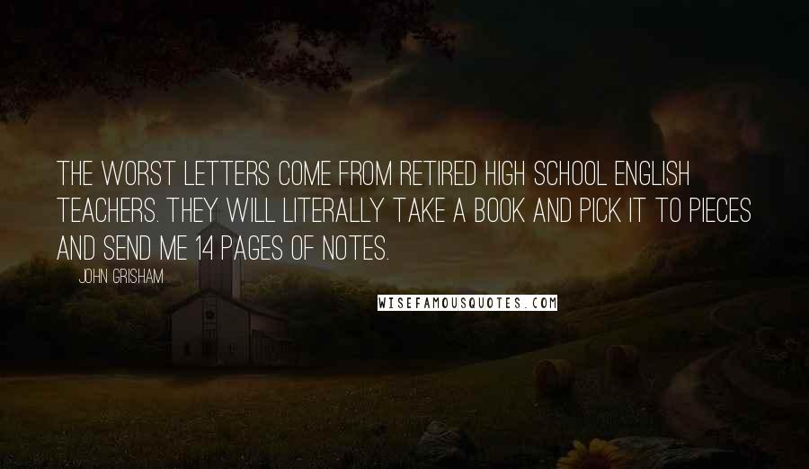 John Grisham Quotes: The worst letters come from retired high school English teachers. They will literally take a book and pick it to pieces and send me 14 pages of notes.