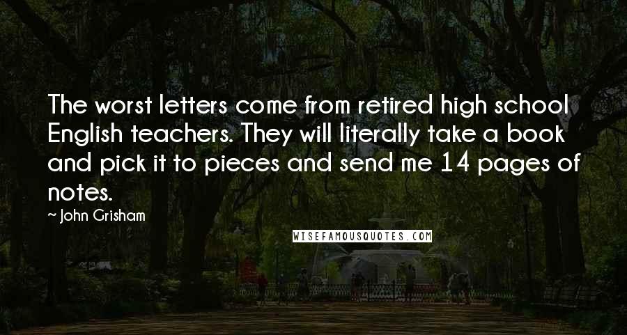 John Grisham Quotes: The worst letters come from retired high school English teachers. They will literally take a book and pick it to pieces and send me 14 pages of notes.