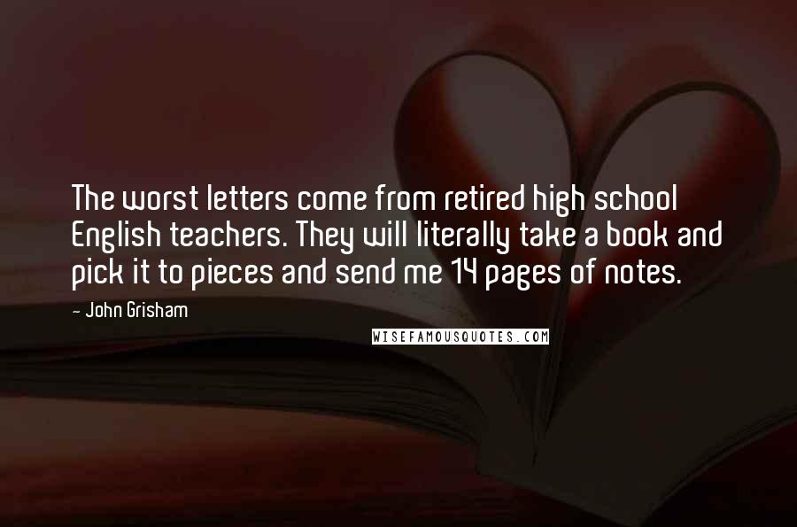 John Grisham Quotes: The worst letters come from retired high school English teachers. They will literally take a book and pick it to pieces and send me 14 pages of notes.