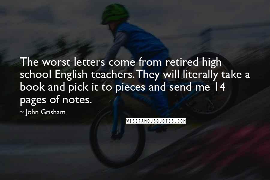 John Grisham Quotes: The worst letters come from retired high school English teachers. They will literally take a book and pick it to pieces and send me 14 pages of notes.