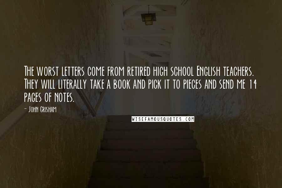John Grisham Quotes: The worst letters come from retired high school English teachers. They will literally take a book and pick it to pieces and send me 14 pages of notes.