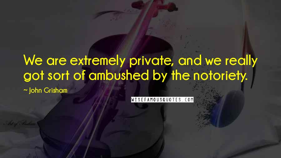 John Grisham Quotes: We are extremely private, and we really got sort of ambushed by the notoriety.