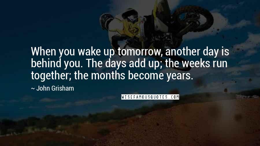 John Grisham Quotes: When you wake up tomorrow, another day is behind you. The days add up; the weeks run together; the months become years.