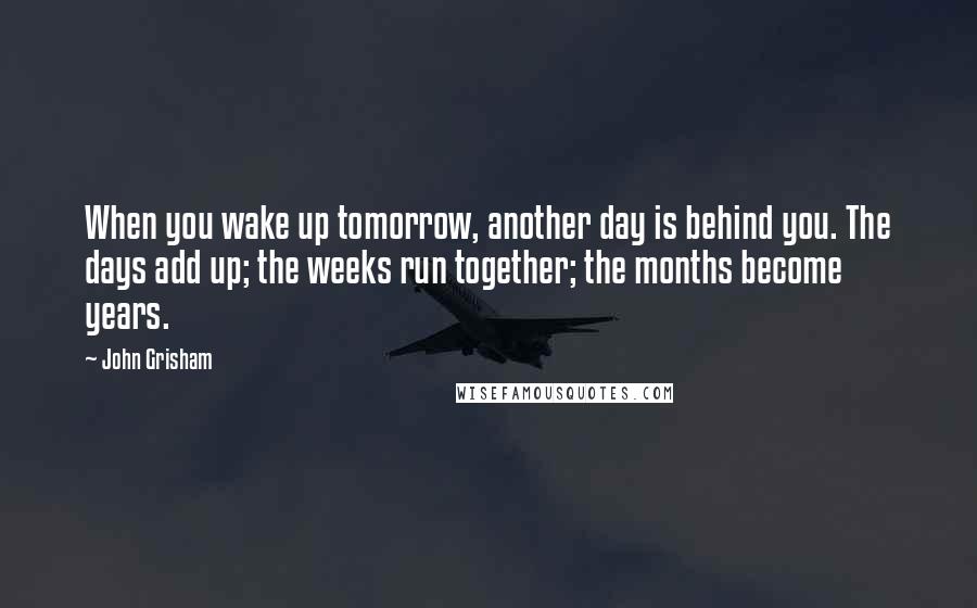 John Grisham Quotes: When you wake up tomorrow, another day is behind you. The days add up; the weeks run together; the months become years.