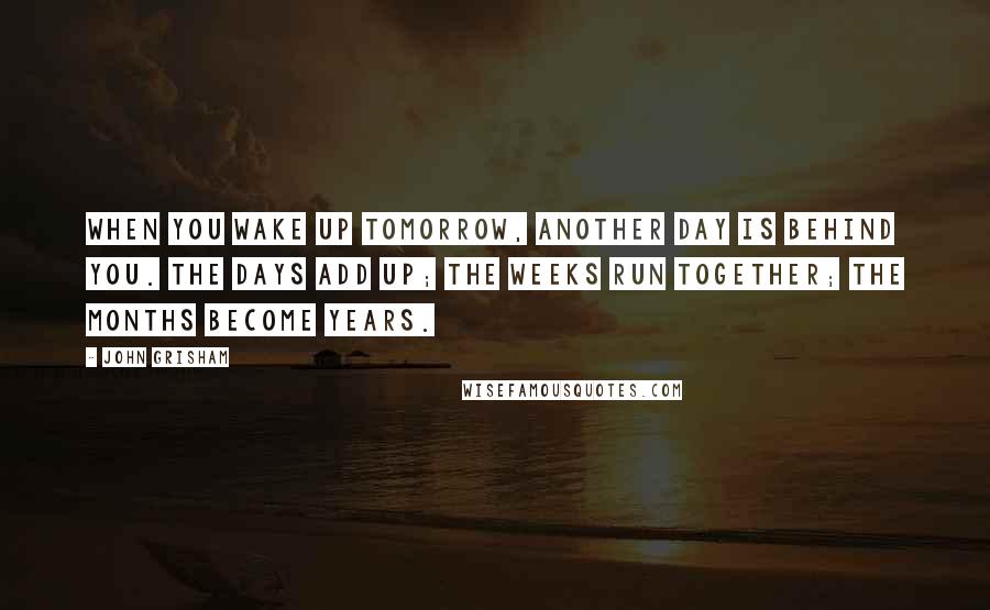 John Grisham Quotes: When you wake up tomorrow, another day is behind you. The days add up; the weeks run together; the months become years.