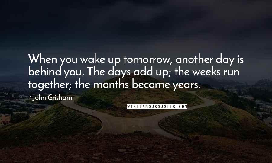 John Grisham Quotes: When you wake up tomorrow, another day is behind you. The days add up; the weeks run together; the months become years.