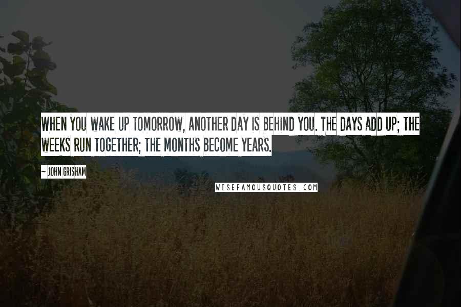 John Grisham Quotes: When you wake up tomorrow, another day is behind you. The days add up; the weeks run together; the months become years.