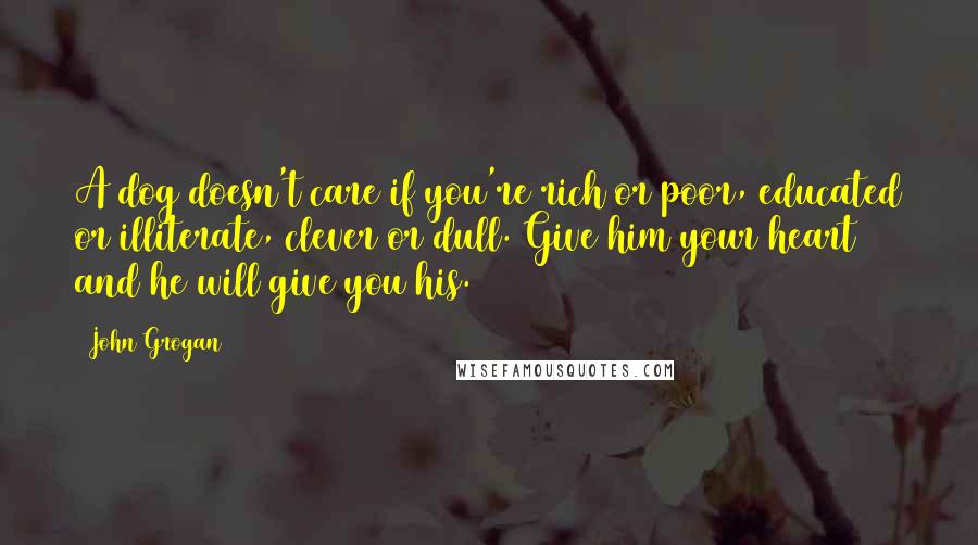 John Grogan Quotes: A dog doesn't care if you're rich or poor, educated or illiterate, clever or dull. Give him your heart and he will give you his.