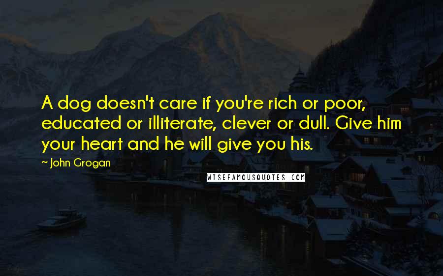 John Grogan Quotes: A dog doesn't care if you're rich or poor, educated or illiterate, clever or dull. Give him your heart and he will give you his.