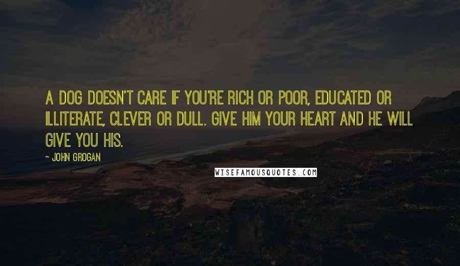 John Grogan Quotes: A dog doesn't care if you're rich or poor, educated or illiterate, clever or dull. Give him your heart and he will give you his.