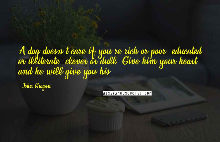 John Grogan Quotes: A dog doesn't care if you're rich or poor, educated or illiterate, clever or dull. Give him your heart and he will give you his.