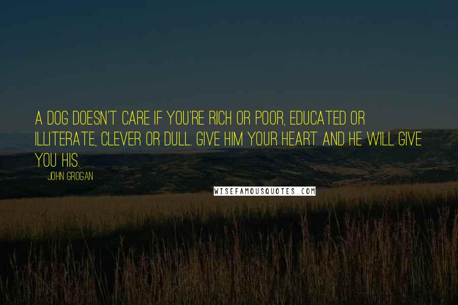 John Grogan Quotes: A dog doesn't care if you're rich or poor, educated or illiterate, clever or dull. Give him your heart and he will give you his.